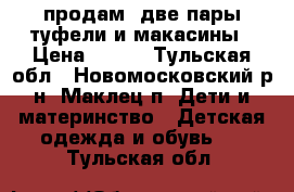 продам: две пары туфели и макасины › Цена ­ 900 - Тульская обл., Новомосковский р-н, Маклец п. Дети и материнство » Детская одежда и обувь   . Тульская обл.